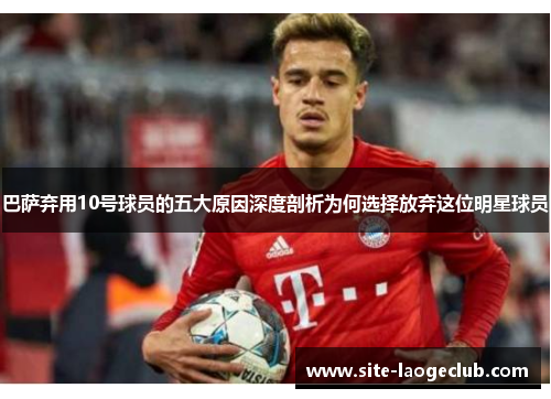 巴萨弃用10号球员的五大原因深度剖析为何选择放弃这位明星球员