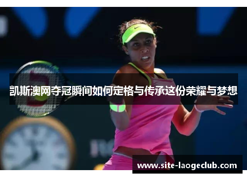 凯斯澳网夺冠瞬间如何定格与传承这份荣耀与梦想