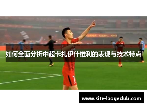 如何全面分析中超卡扎伊什维利的表现与技术特点