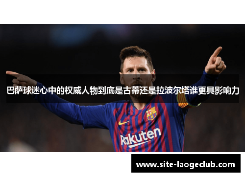巴萨球迷心中的权威人物到底是古蒂还是拉波尔塔谁更具影响力