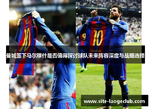 曼城签下马尔穆什是否值得探讨球队未来阵容深度与战略选择