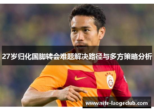 27岁归化国脚转会难题解决路径与多方策略分析