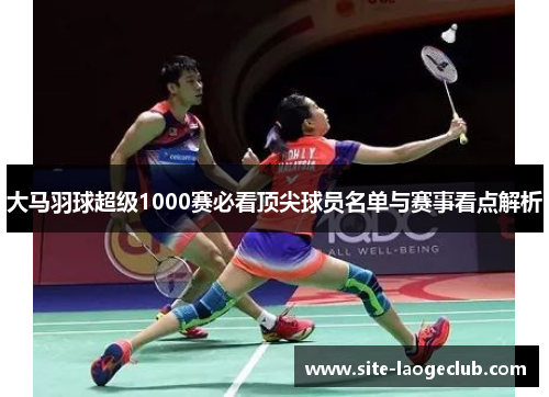 大马羽球超级1000赛必看顶尖球员名单与赛事看点解析