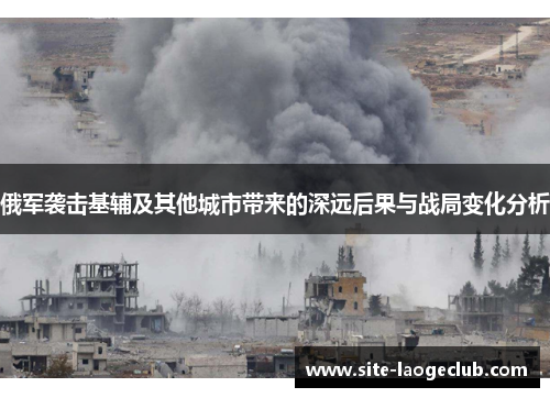 俄军袭击基辅及其他城市带来的深远后果与战局变化分析