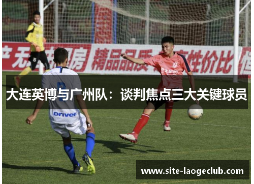 大连英博与广州队：谈判焦点三大关键球员
