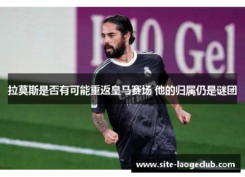 拉莫斯是否有可能重返皇马赛场 他的归属仍是谜团