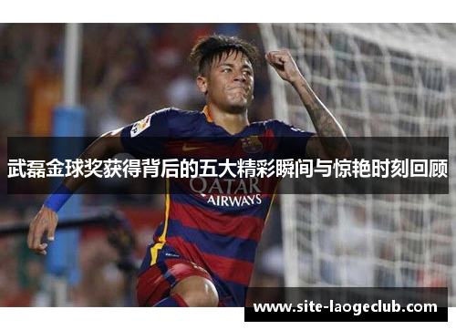 武磊金球奖获得背后的五大精彩瞬间与惊艳时刻回顾