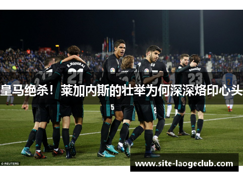 皇马绝杀！莱加内斯的壮举为何深深烙印心头