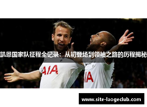 凯恩国家队征程全记录：从初登场到领袖之路的历程揭秘