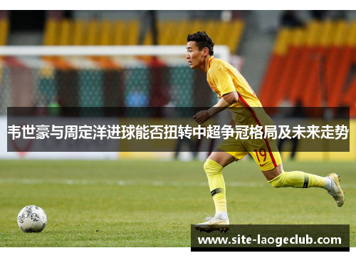 韦世豪与周定洋进球能否扭转中超争冠格局及未来走势
