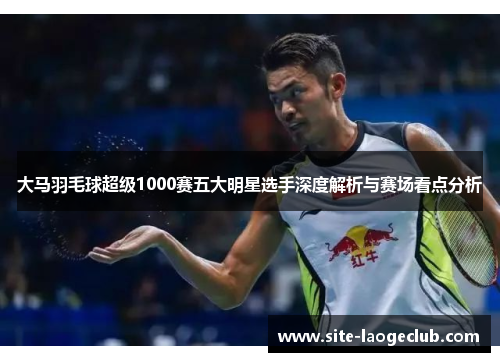 大马羽毛球超级1000赛五大明星选手深度解析与赛场看点分析