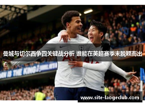曼城与切尔西争四关键战分析 谁能在英超赛季末脱颖而出 曼城与切尔西争四关键战分析 谁能在英超赛季末脱颖而出