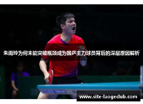 朱雨玲为何未能突破瓶颈成为国乒主力球员背后的深层原因解析