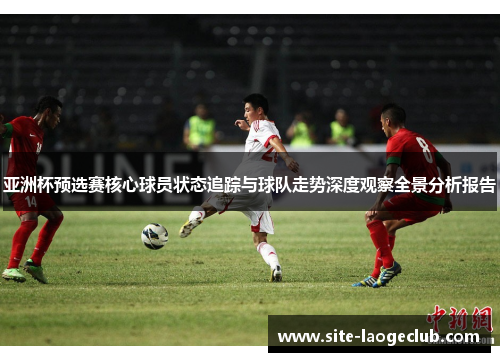 亚洲杯预选赛核心球员状态追踪与球队走势深度观察全景分析报告 亚洲杯预选赛核心球员状态追踪与球队走势深度观察全景分析报告