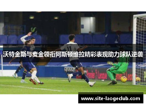 沃特金斯与麦金领衔阿斯顿维拉精彩表现助力球队逆袭 沃特金斯与麦金领衔阿斯顿维拉精彩表现助力球队逆袭