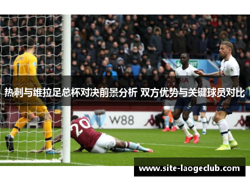 热刺与维拉足总杯对决前景分析 双方优势与关键球员对比 热刺与维拉足总杯对决前景分析 双方优势与关键球员对比