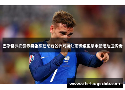 巴斯基罗托钢铁身躯横扫防线凶悍对抗让前锋绝望意甲最硬后卫传奇