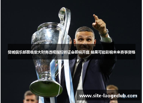 曼城俱乐部面临重大财务违规指控听证会即将开庭 结果可能影响未来赛事资格 曼城俱乐部面临重大财务违规指控听证会即将开庭 结果可能影响未来赛事资格