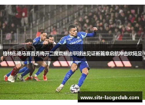 格林伍德马赛首秀梅开二度震撼法甲球迷见证新篇章启航冲击欧陆足 格林伍德马赛首秀梅开二度震撼法甲球迷见证新篇章启航冲击欧陆足