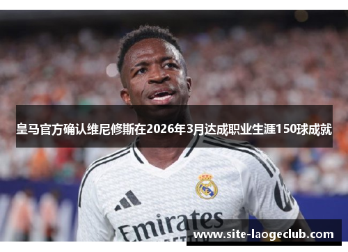 皇马官方确认维尼修斯在2026年3月达成职业生涯150球成就
