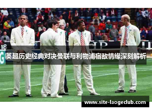 英超历史经典对决曼联与利物浦宿敌情缘深刻解析