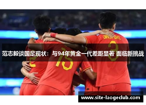 范志毅谈国足现状：与94年黄金一代差距显著 面临新挑战